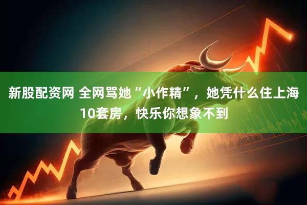 新股配资网 全网骂她“小作精”，她凭什么住上海10套房，快乐你想象不到